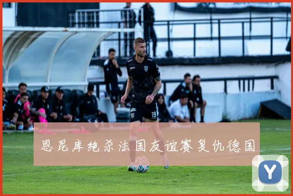 恩昆库绝杀法国友谊赛复仇德国