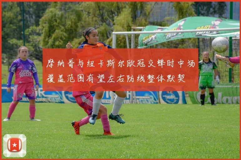 摩纳哥与纽卡斯尔欧冠交锋时中场覆盖范围有望左右防线整体默契