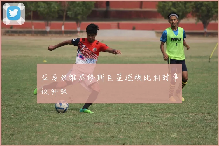 亚马尔维尼修斯巨星连线比利时争议升级